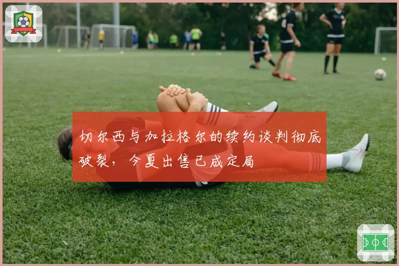 切尔西与加拉格尔的续约谈判彻底破裂，今夏出售已成定局