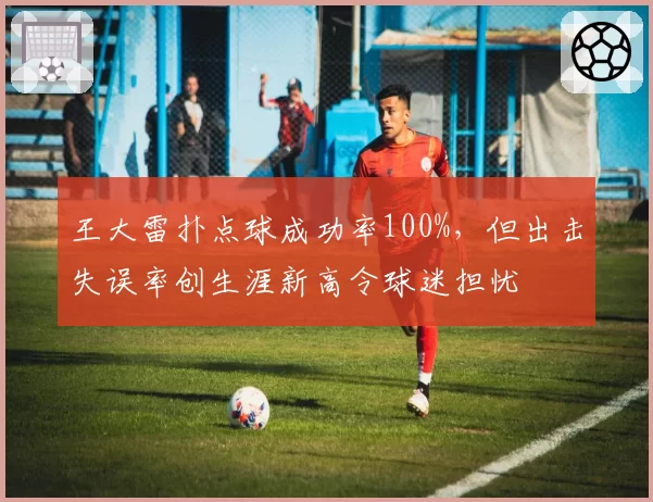 王大雷扑点球成功率100%,但出击失误率创生涯新高令球迷担忧