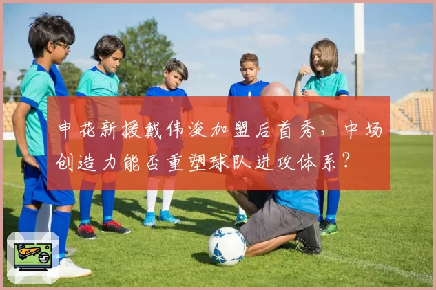 申花新援戴伟浚加盟后首秀，中场创造力能否重塑球队进攻体系？