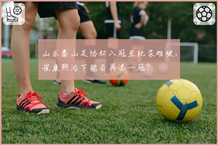 山东泰山足协杯八冠王纪录难破，崔康熙治下能否再添一冠？