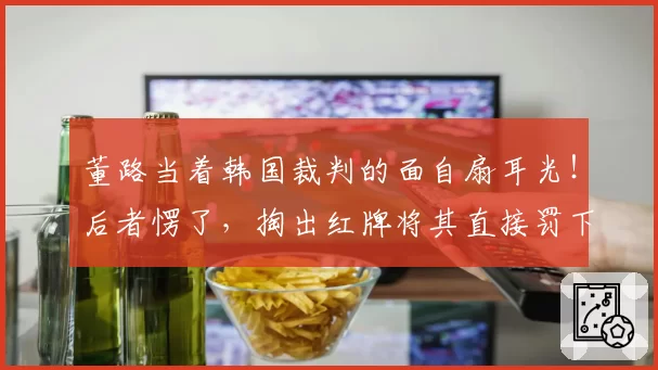 董路当着韩国裁判的面自扇耳光！后者愣了，掏出红牌将其直接罚下