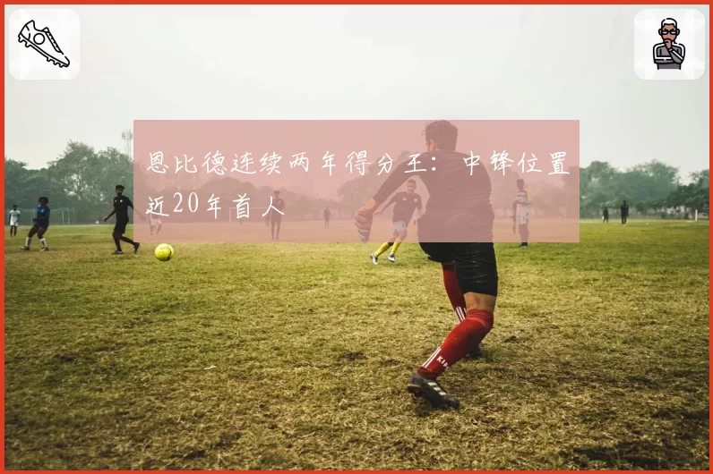 恩比德连续两年得分王：中锋位置近20年首人