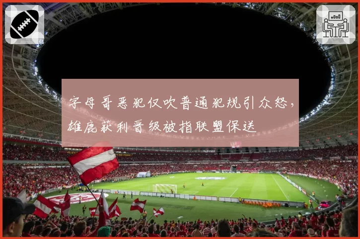 字母哥恶犯仅吹普通犯规引众怒，雄鹿获利晋级被指联盟保送