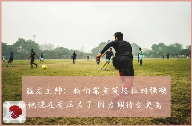 猛龙主帅：我们需要英格拉姆强硬 他现在有压力了 因为期待会更高
