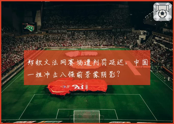 郑钦文法网赛场遭判罚延迟，中国一姐冲击八强前景蒙阴影？