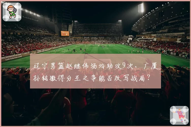 辽宁男篮赵继伟场均助攻9次,广厦孙铭徽得分王之争能否改写战局?