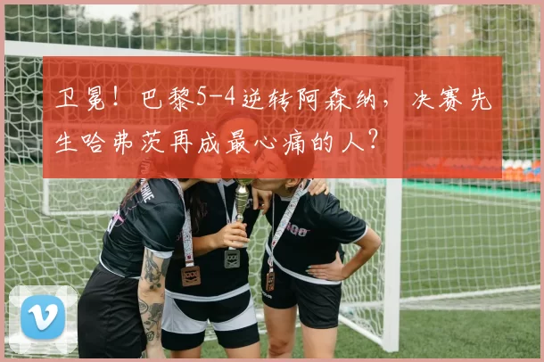 卫冕！巴黎5-4逆转阿森纳，决赛先生哈弗茨再成最心痛的人？