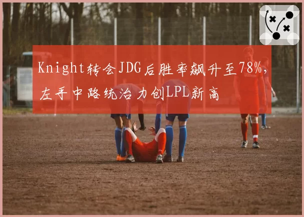Knight转会JDG后胜率飙升至78%，左手中路统治力创LPL新高