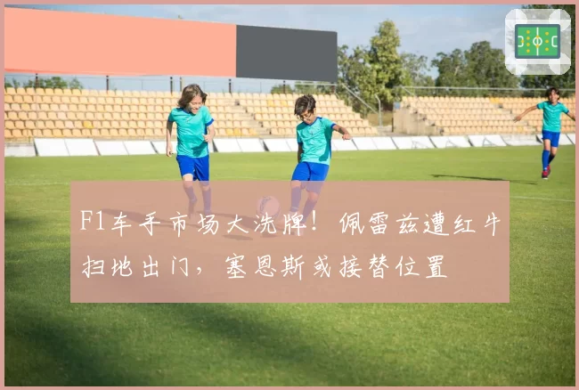F1车手市场大洗牌！佩雷兹遭红牛扫地出门，塞恩斯或接替位置