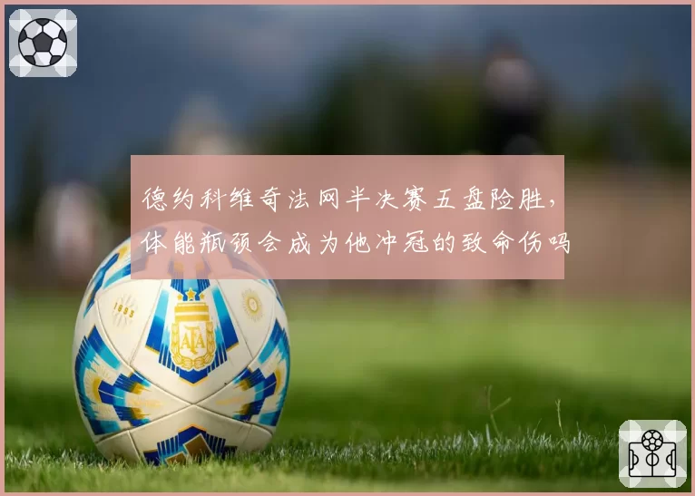 德约科维奇法网半决赛五盘险胜，体能瓶颈会成为他冲冠的致命伤吗？