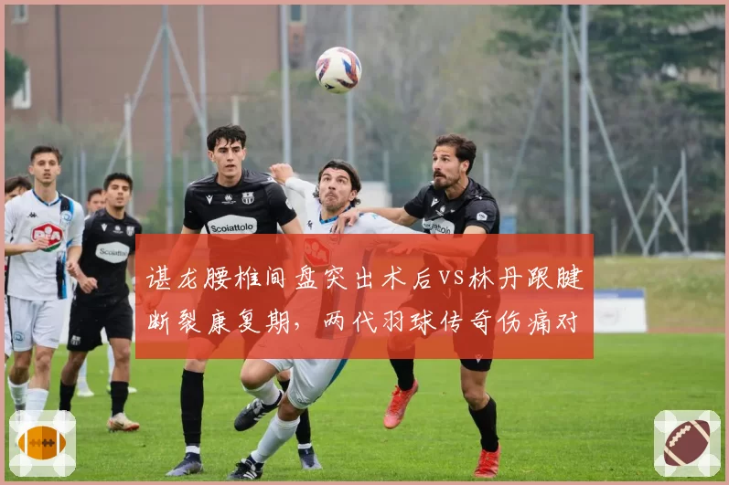 谌龙腰椎间盘突出术后vs林丹跟腱断裂康复期，两代羽球传奇伤痛对比