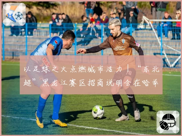以足球之火点燃城市活力｜“东北超”黑龙江赛区招商说明会在哈举行