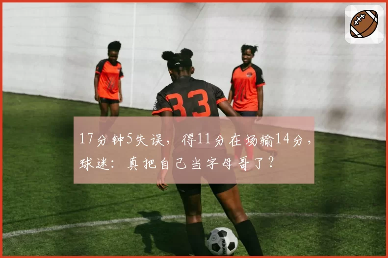 17分钟5失误，得11分在场输14分，球迷：真把自己当字母哥了？