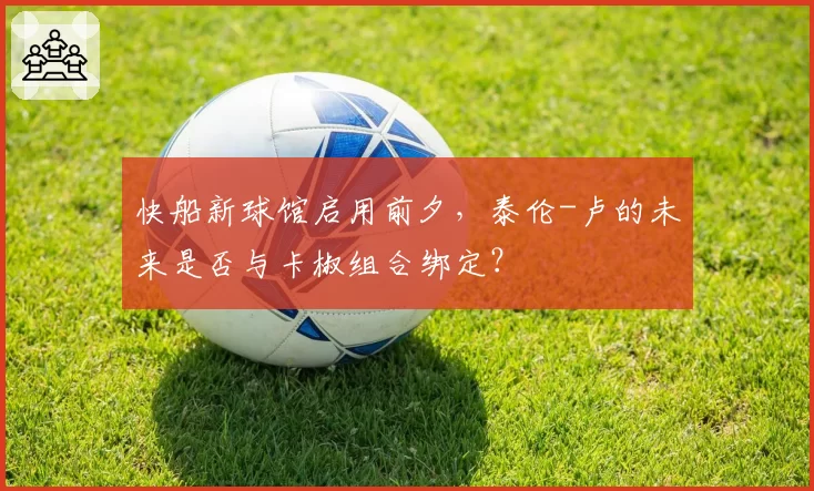快船新球馆启用前夕，泰伦-卢的未来是否与卡椒组合绑定？