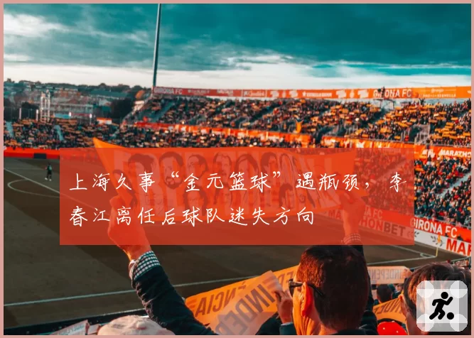 上海久事“金元篮球”遇瓶颈，李春江离任后球队迷失方向