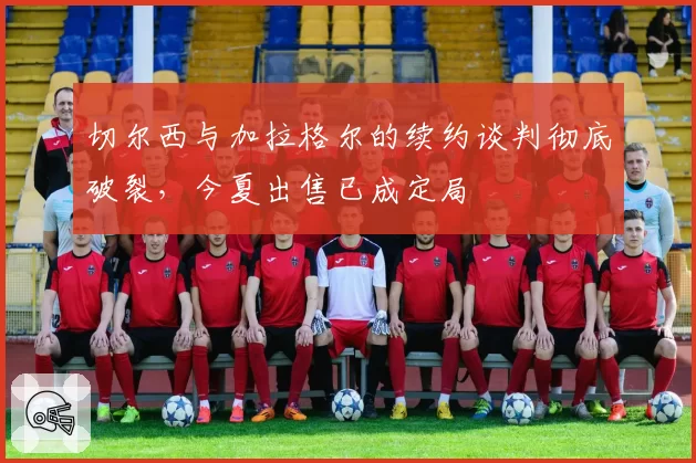 切尔西与加拉格尔的续约谈判彻底破裂，今夏出售已成定局