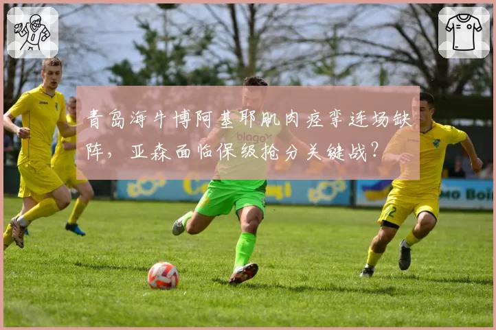 青岛海牛博阿基耶肌肉痉挛连场缺阵，亚森面临保级抢分关键战？